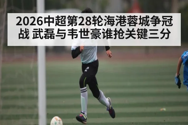 2026中超第28轮海港蓉城争冠战 武磊与韦世豪谁抢关键三分